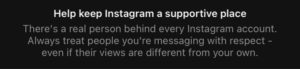 Help keep Instagram a supportive place. There's a real person behind every Instagram account. Always treat people you're messaging with respect - even if their views are different than your own.